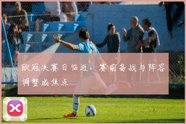 欧冠决赛日临近,赛前备战与阵容调整成焦点