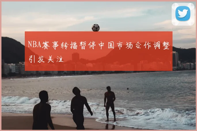 NBA赛事转播暂停中国市场合作调整引发关注