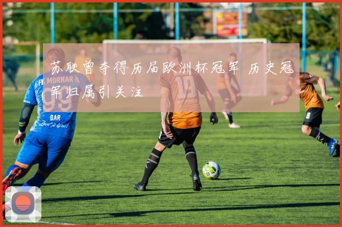 苏联曾夺得历届欧洲杯冠军 历史冠军归属引关注