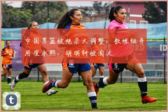 中国男篮被绝杀大调整,教练组弃用崔永熙,胡明轩被淘汰
