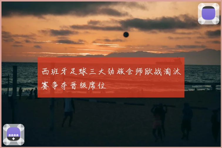 西班牙足球三大劲旅会师欧战淘汰赛争夺晋级席位
