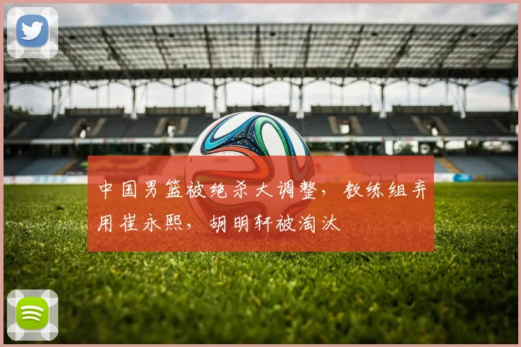中国男篮被绝杀大调整,教练组弃用崔永熙,胡明轩被淘汰