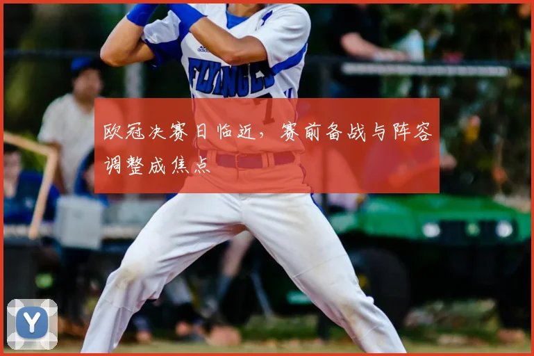 欧冠决赛日临近，赛前备战与阵容调整成焦点