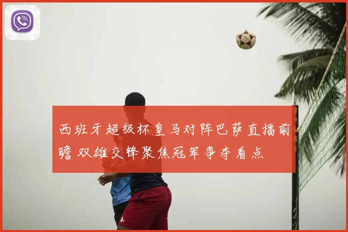 西班牙超级杯皇马对阵巴萨直播前瞻 双雄交锋聚焦冠军争夺看点