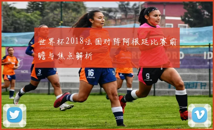 世界杯2018法国对阵阿根廷比赛前瞻与焦点解析