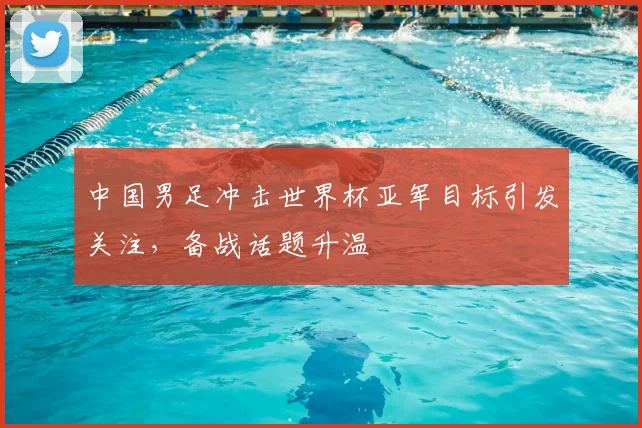 中国男足冲击世界杯亚军目标引发关注,备战话题升温
