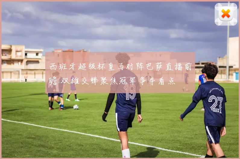 西班牙超级杯皇马对阵巴萨直播前瞻 双雄交锋聚焦冠军争夺看点