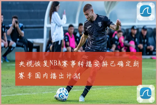 央视恢复NBA赛事转播安排已确定新赛季国内播出计划