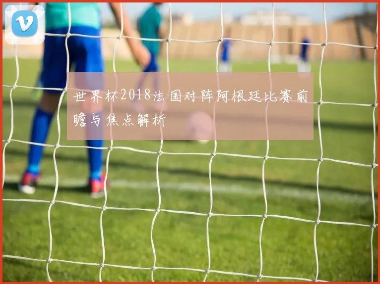 世界杯2018法国对阵阿根廷比赛前瞻与焦点解析
