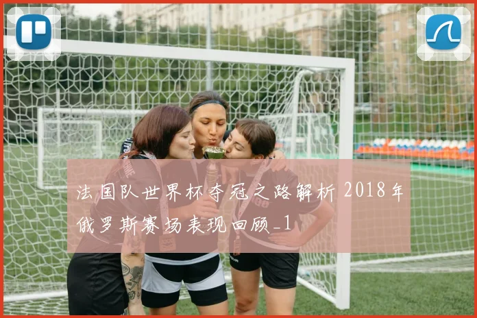法国队世界杯夺冠之路解析 2018年俄罗斯赛场表现回顾_1