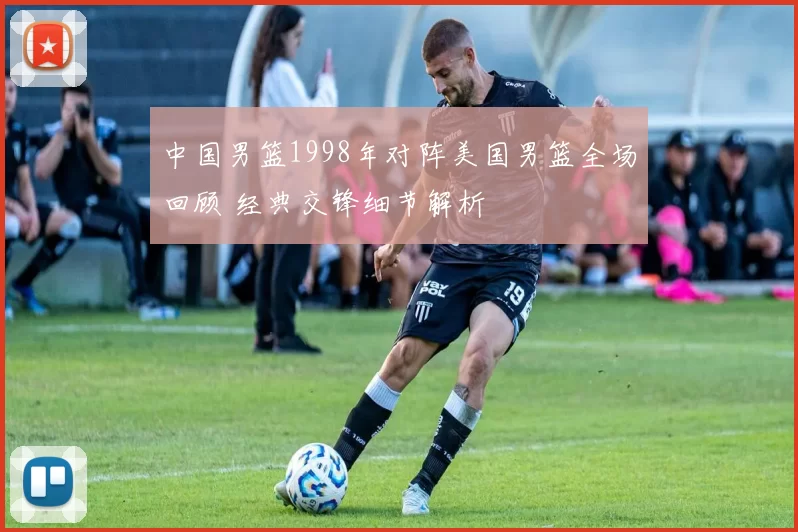 中国男篮1998年对阵美国男篮全场回顾 经典交锋细节解析