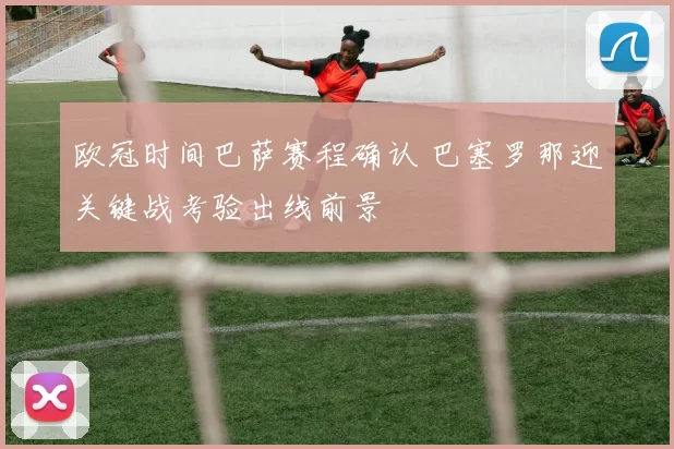 欧冠时间巴萨赛程确认 巴塞罗那迎关键战考验出线前景