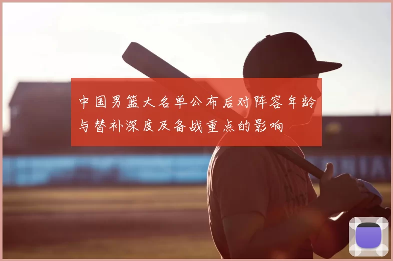 中国男篮大名单公布后对阵容年龄与替补深度及备战重点的影响