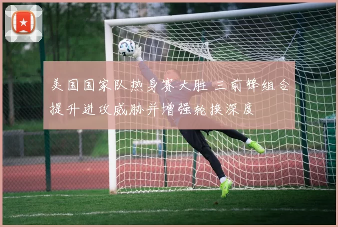 美国国家队热身赛大胜 三前锋组合提升进攻威胁并增强轮换深度