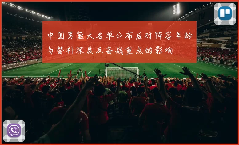 中国男篮大名单公布后对阵容年龄与替补深度及备战重点的影响