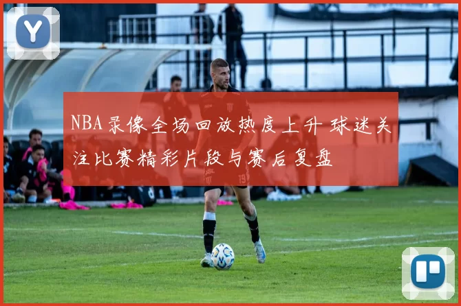 NBA录像全场回放热度上升 球迷关注比赛精彩片段与赛后复盘