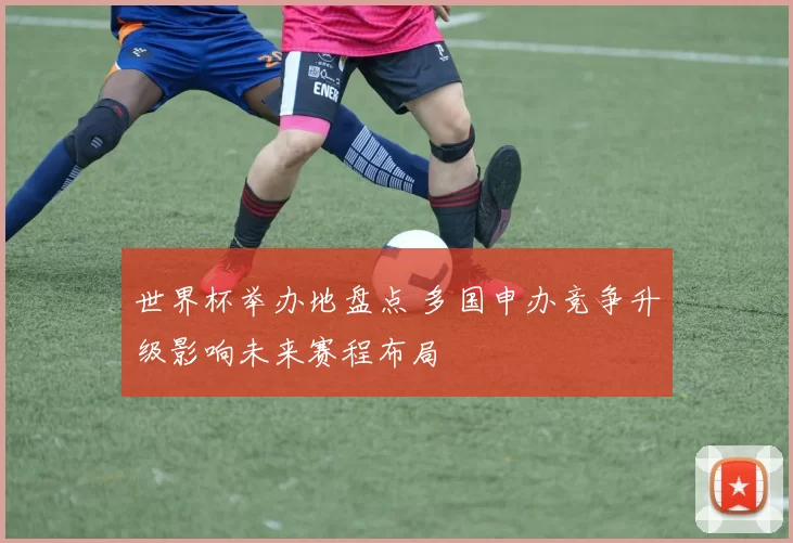 世界杯举办地盘点 多国申办竞争升级影响未来赛程布局