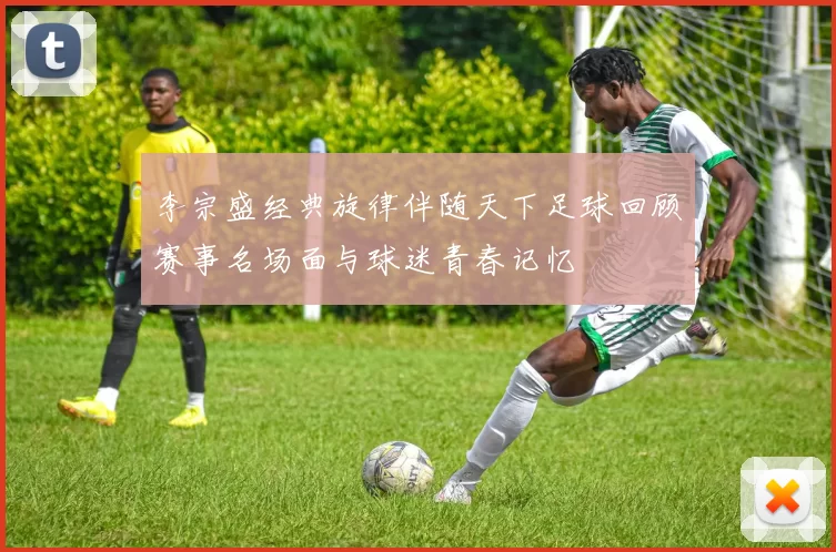 李宗盛经典旋律伴随天下足球回顾赛事名场面与球迷青春记忆