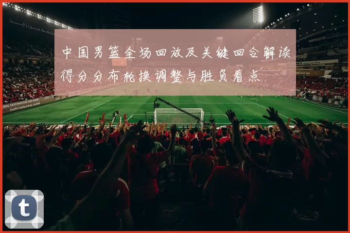 中国男篮全场回放及关键回合解读得分分布轮换调整与胜负看点