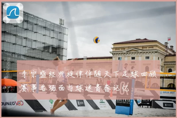 李宗盛经典旋律伴随天下足球回顾赛事名场面与球迷青春记忆