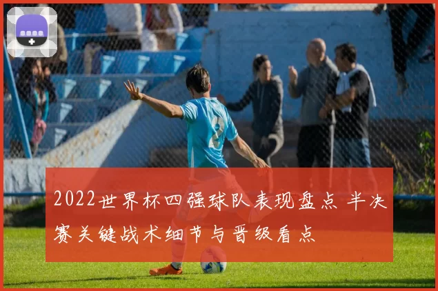2022世界杯四强球队表现盘点 半决赛关键战术细节与晋级看点