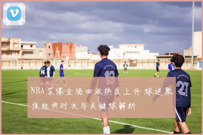 NBA录像全场回放热度上升 球迷聚焦经典对决与关键球解析
