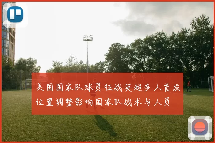 美国国家队球员征战英超多人首发位置调整影响国家队战术与人员