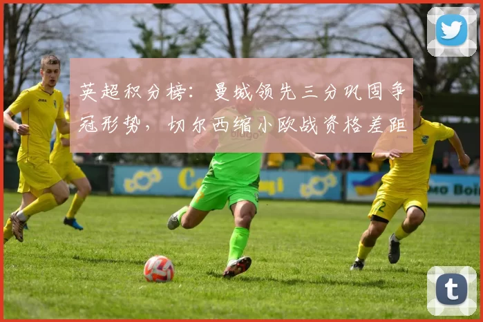 英超积分榜：曼城领先三分巩固争冠形势，切尔西缩小欧战资格差距