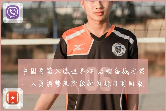 中国男篮入选世界杯 后续备战方案、人员调整及阶段性目标与时间表公布