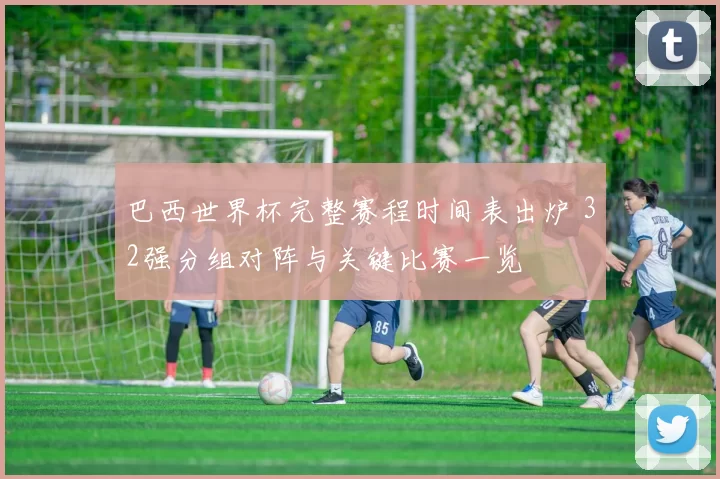 巴西世界杯完整赛程时间表出炉 32强分组对阵与关键比赛一览