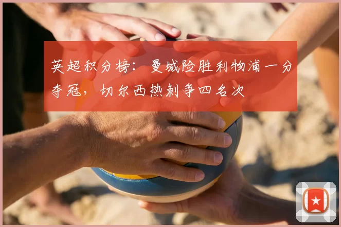 英超积分榜：曼城险胜利物浦一分夺冠，切尔西热刺争四名次