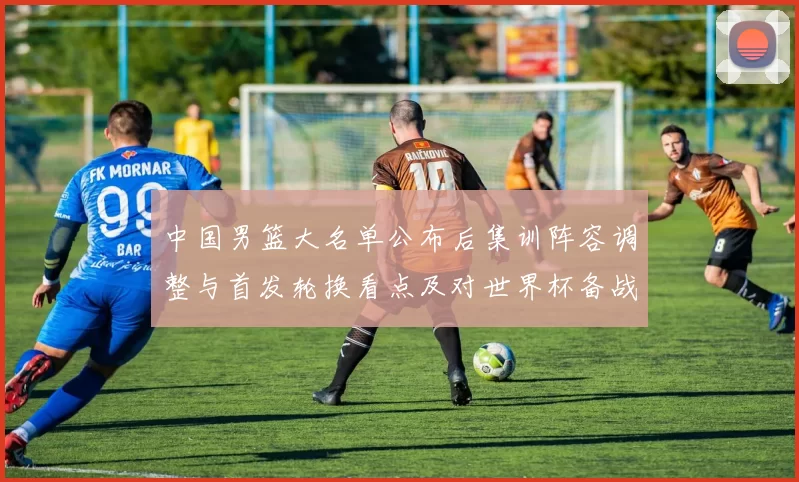 中国男篮大名单公布后集训阵容调整与首发轮换看点及对世界杯备战影响