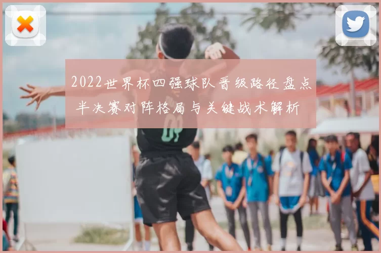 2022世界杯四强球队晋级路径盘点 半决赛对阵格局与关键战术解析