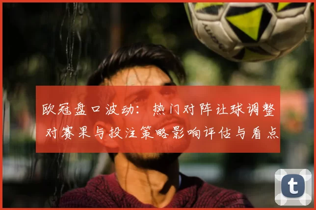 欧冠盘口波动：热门对阵让球调整 对赛果与投注策略影响评估与看点