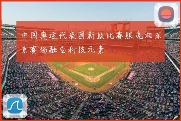 中国奥运代表团新款比赛服亮相东京赛场融合科技元素