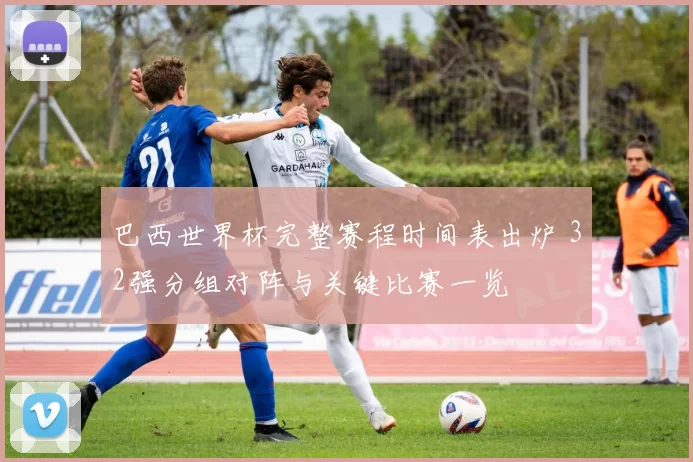 巴西世界杯完整赛程时间表出炉 32强分组对阵与关键比赛一览