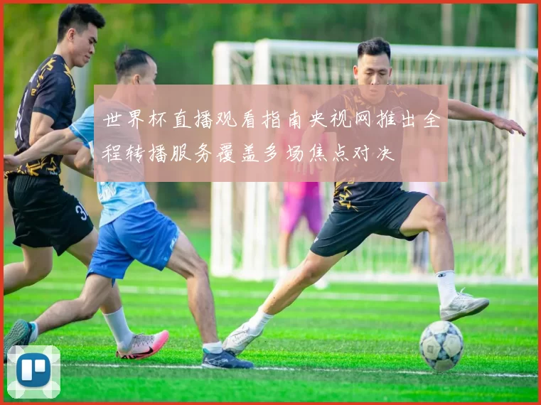 世界杯直播观看指南央视网推出全程转播服务覆盖多场焦点对决