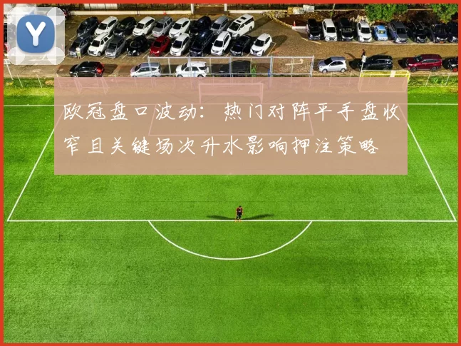 欧冠盘口波动：热门对阵平手盘收窄且关键场次升水影响押注策略