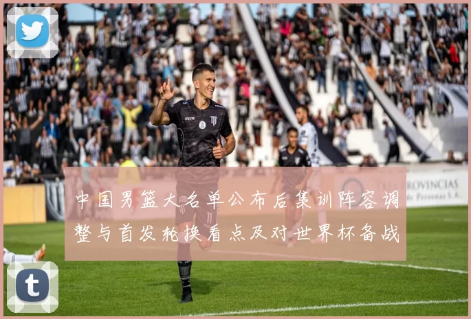 中国男篮大名单公布后集训阵容调整与首发轮换看点及对世界杯备战影响