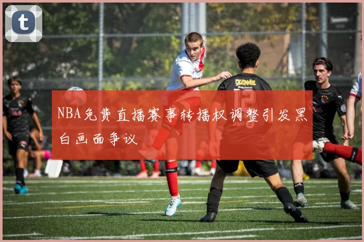 NBA免费直播赛事转播权调整引发黑白画面争议