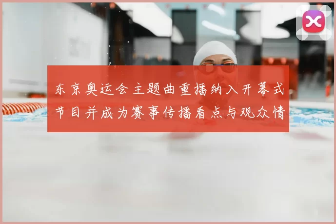 东京奥运会主题曲重播纳入开幕式节目并成为赛事传播看点与观众情感连接