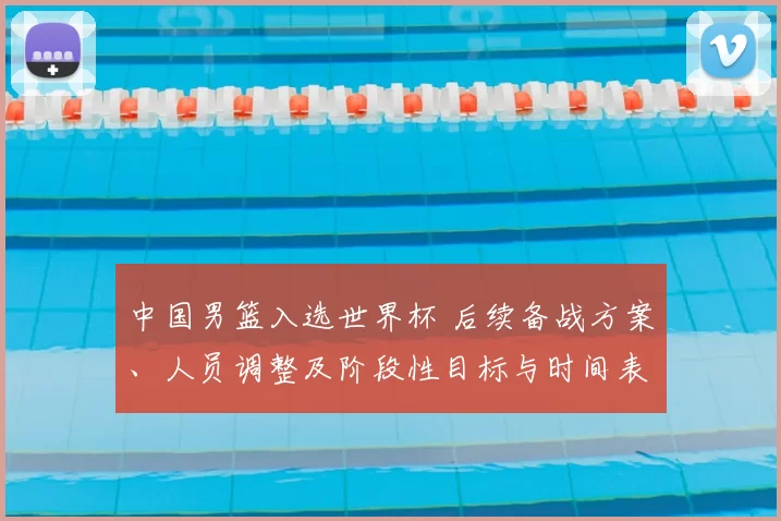 中国男篮入选世界杯 后续备战方案、人员调整及阶段性目标与时间表公布