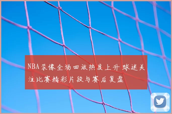 NBA录像全场回放热度上升 球迷关注比赛精彩片段与赛后复盘